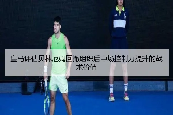 皇马评估贝林厄姆回撤组织后中场控制力提升的战术价值