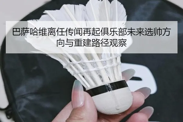 巴萨哈维离任传闻再起俱乐部未来选帅方向与重建路径观察