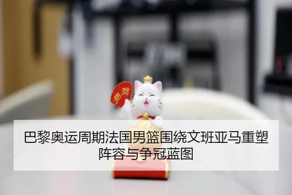 巴黎奥运周期法国男篮围绕文班亚马重塑阵容与争冠蓝图